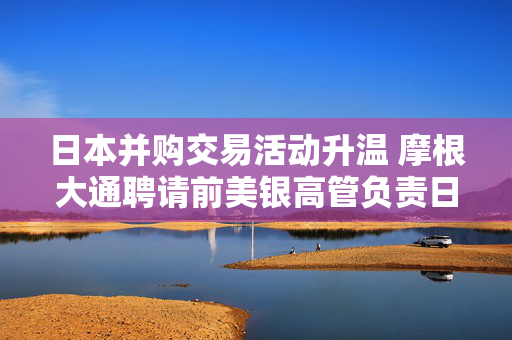 日本并购交易活动升温 摩根大通聘请前美银高管负责日本投资银行业务