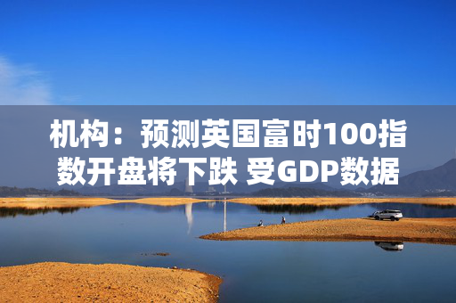 机构：预测英国富时100指数开盘将下跌 受GDP数据影响