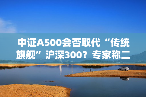 中证A500会否取代“传统旗舰”沪深300？专家称二者不是一个赛道、不是面对面的竞争关系