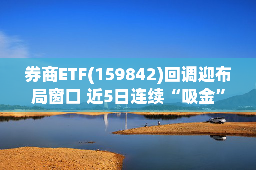 券商ETF(159842)回调迎布局窗口 近5日连续“吸金”7925万元