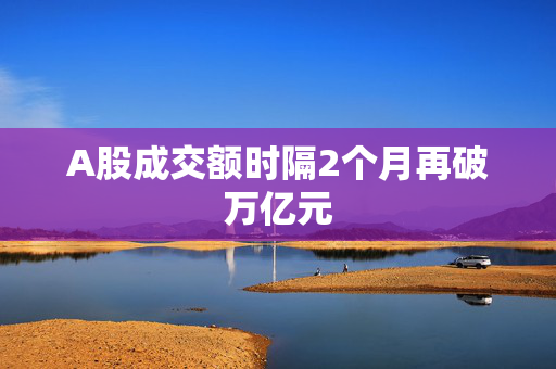 A股成交额时隔2个月再破万亿元