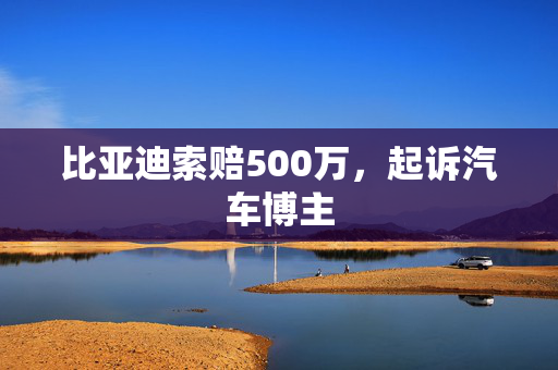 比亚迪索赔500万，起诉汽车博主