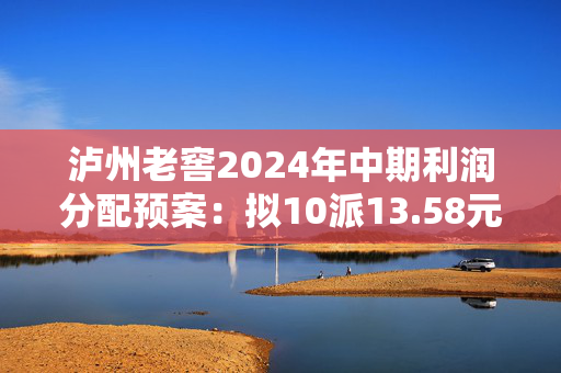 泸州老窖2024年中期利润分配预案：拟10派13.58元