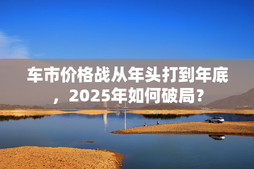 车市价格战从年头打到年底，2025年如何破局？