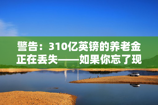 警告：310亿英镑的养老金正在丢失——如果你忘了现金，请检查一下