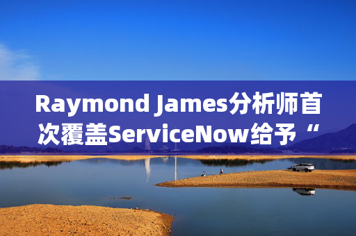 Raymond James分析师首次覆盖ServiceNow给予“跑赢大盘”评级