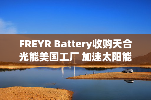 FREYR Battery收购天合光能美国工厂 加速太阳能布局