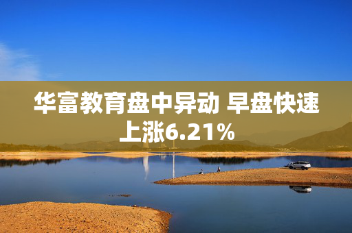 华富教育盘中异动 早盘快速上涨6.21%