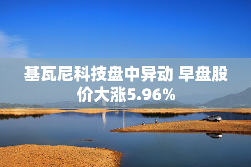 基瓦尼科技盘中异动 早盘股价大涨5.96%