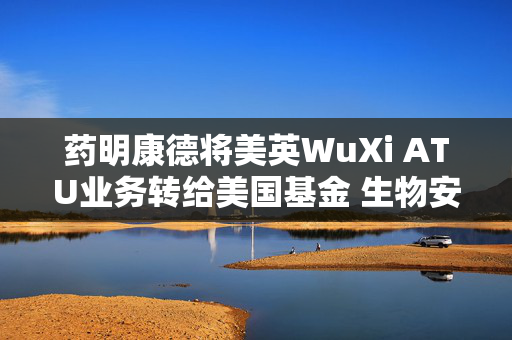 药明康德将美英WuXi ATU业务转给美国基金 生物安全法案“灰犀牛”的“最优解”？