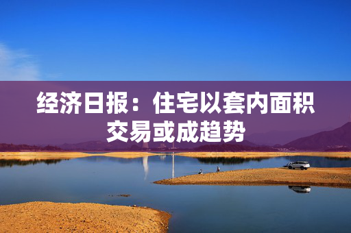 经济日报：住宅以套内面积交易或成趋势