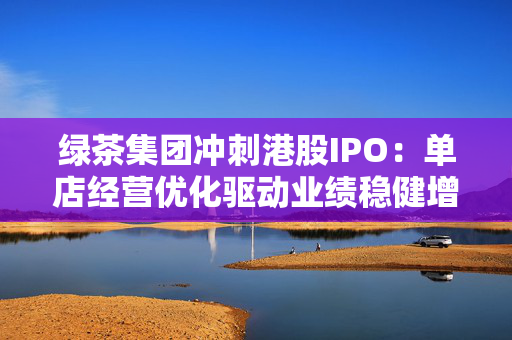 绿茶集团冲刺港股IPO：单店经营优化驱动业绩稳健增长 国际化战略香港启航