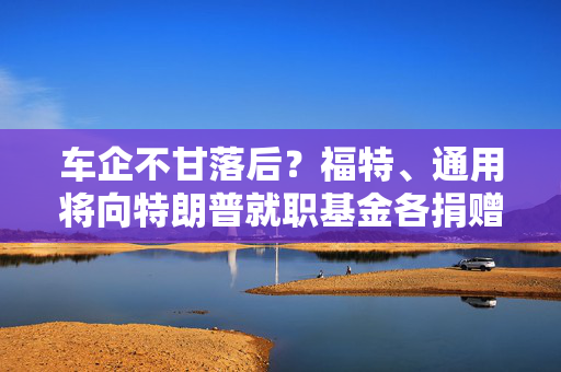 车企不甘落后？福特、通用将向特朗普就职基金各捐赠100万美元