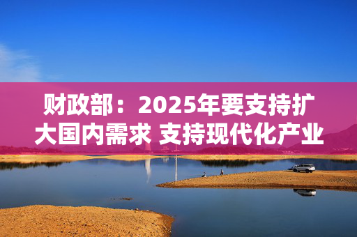 财政部：2025年要支持扩大国内需求 支持现代化产业体系建设