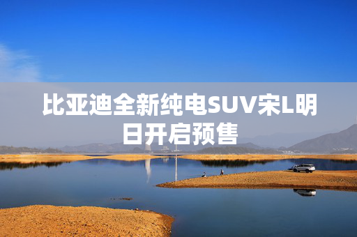 比亚迪全新纯电SUV宋L明日开启预售