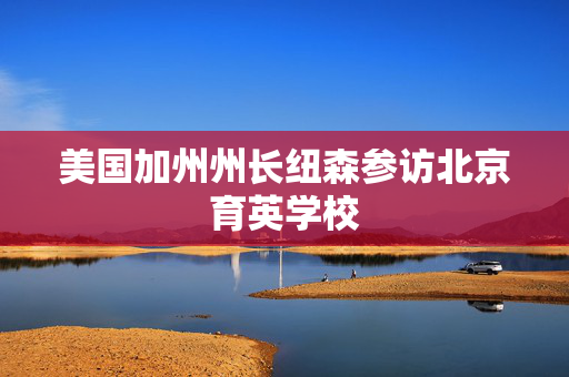 美国加州州长纽森参访北京育英学校