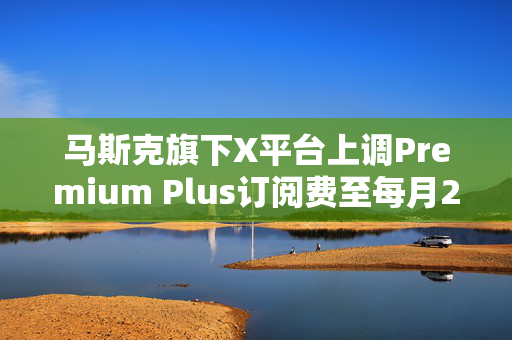 马斯克旗下X平台上调Premium Plus订阅费至每月22美元