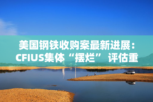 美国钢铁收购案最新进展：CFIUS集体“摆烂” 评估重任“甩锅”拜登