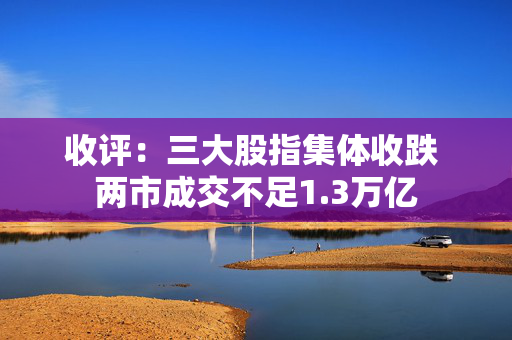 收评：三大股指集体收跌 两市成交不足1.3万亿