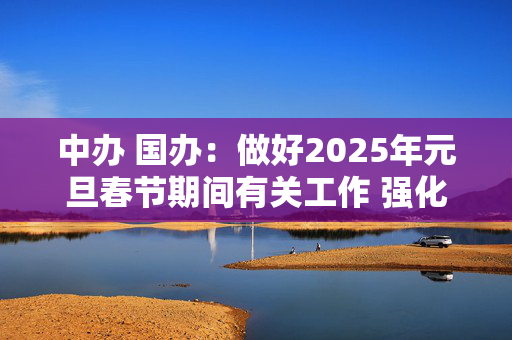 中办 国办：做好2025年元旦春节期间有关工作 强化市场保障供应 坚决整治事故隐患