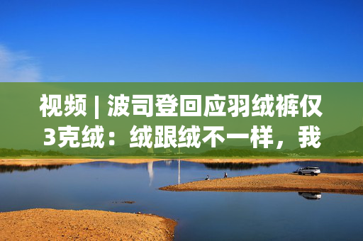 视频 | 波司登回应羽绒裤仅3克绒：绒跟绒不一样，我们用的绒朵没杂质