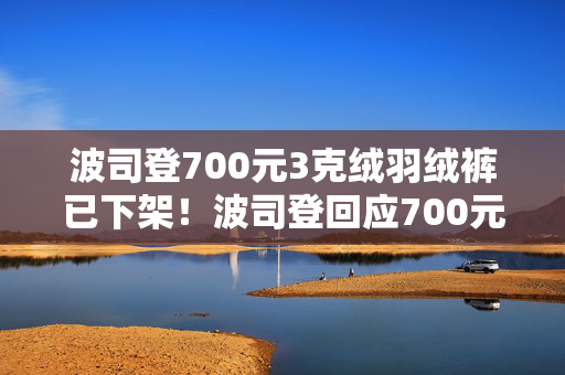 波司登700元3克绒羽绒裤已下架！波司登回应700元羽绒裤只有3克绒：绒跟绒不一样