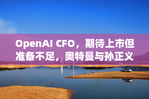 OpenAI CFO，期待上市但准备不足，奥特曼与孙正义，密切合作