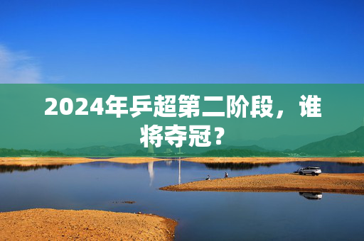 2024年乒超第二阶段，谁将夺冠？