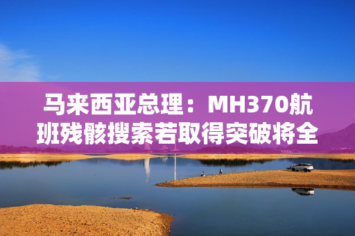 马来西亚总理：MH370航班残骸搜索若取得突破将全力配合