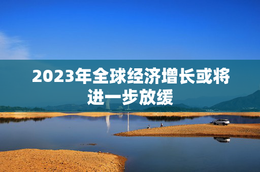 2023年全球经济增长或将进一步放缓