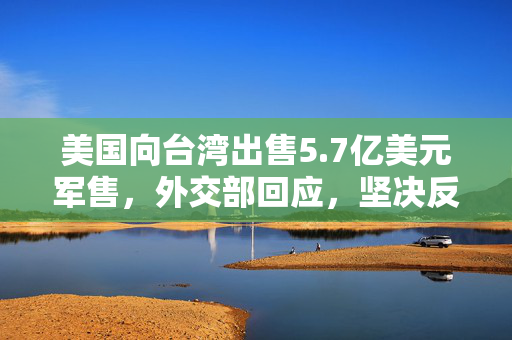 美国向台湾出售5.7亿美元军售，外交部回应，坚决反对