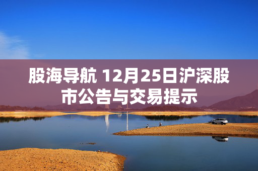 股海导航 12月25日沪深股市公告与交易提示