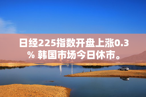 日经225指数开盘上涨0.3% 韩国市场今日休市。