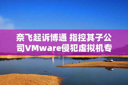 奈飞起诉博通 指控其子公司VMware侵犯虚拟机专利