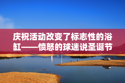 庆祝活动改变了标志性的浴缸——愤怒的球迷说圣诞节被“偷走”了