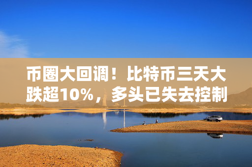 币圈大回调！比特币三天大跌超10%，多头已失去控制权？