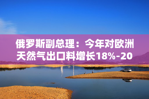 俄罗斯副总理：今年对欧洲天然气出口料增长18%-20%