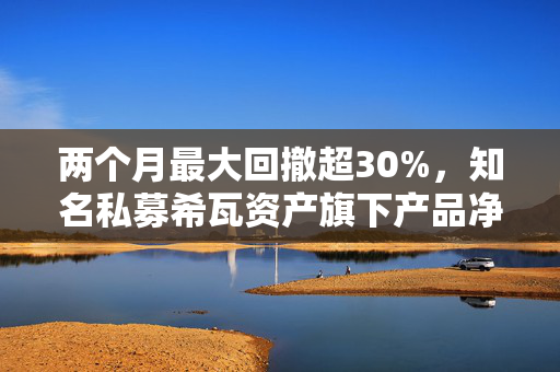 两个月最大回撤超30%，知名私募希瓦资产旗下产品净值大跳水