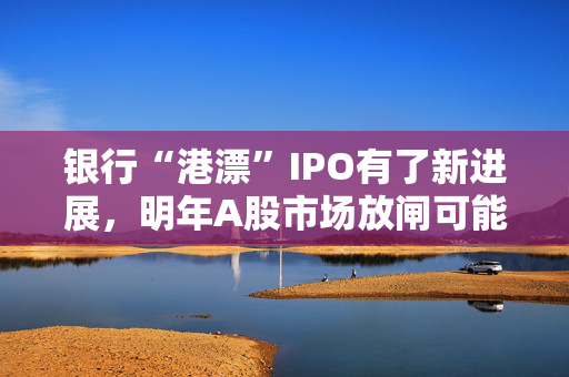 银行“港漂”IPO有了新进展，明年A股市场放闸可能性仍较小