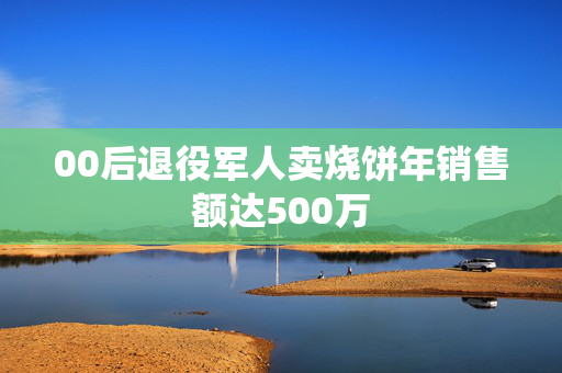 00后退役军人卖烧饼年销售额达500万