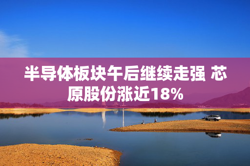 半导体板块午后继续走强 芯原股份涨近18%