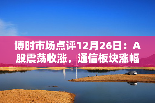 博时市场点评12月26日：A股震荡收涨，通信板块涨幅靠前