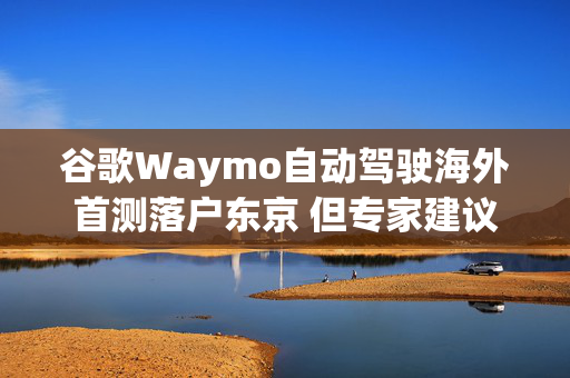 谷歌Waymo自动驾驶海外首测落户东京 但专家建议农村先行