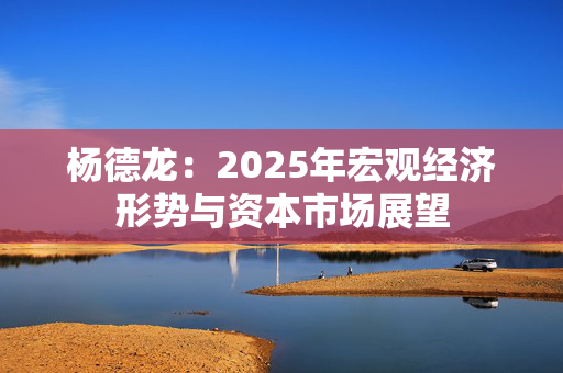 杨德龙：2025年宏观经济形势与资本市场展望