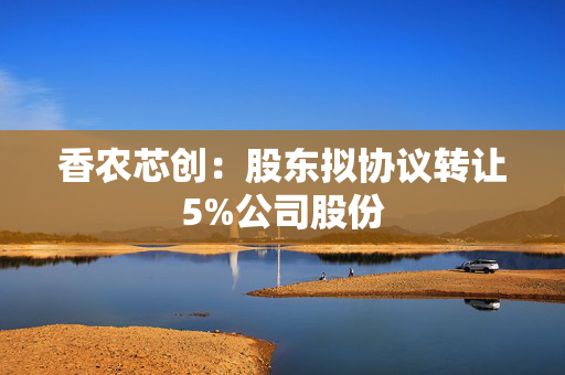 香农芯创：股东拟协议转让5%公司股份