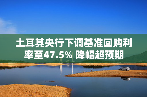 土耳其央行下调基准回购利率至47.5% 降幅超预期