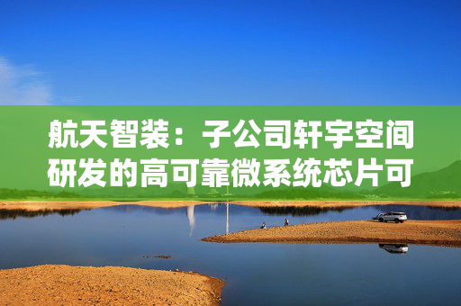 航天智装：子公司轩宇空间研发的高可靠微系统芯片可广泛应用于航空航天领域