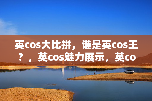 英cos大比拼，谁是英cos王？，英cos魅力展示，英cos精彩瞬间回顾，快来参与英cos吧！