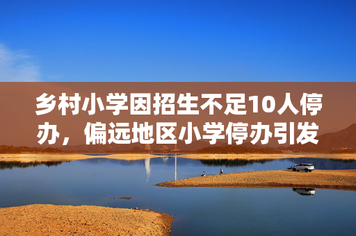 乡村小学因招生不足10人停办，偏远地区小学停办引发关注，生源减少资金不足致小学停办，乡村教育面临困境，招生不足10人，社会反响，乡村小学停办事件