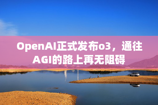 OpenAI正式发布o3，通往AGI的路上再无阻碍